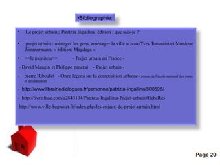 Pour plus de modèles : Modèles Powerpoint PPT gratuits 
Page 20 
•Bibliographie: 
• Le projet urbain ; Patrizia Ingallina édition : que sais-je ? 
• projet urbain : ménager les gens, aménager la ville » Jean-Yves Toussaint et Monique 
Zimmermann. « édition: Magdaga » 
• <<le moniteur>> - Projet urbain en France - 
- David Mangin et Philippe panerai - Projet urbain - 
- pierre Riboulet - Onze leçons sur la composition urbaine- presse de l’école national des ponts 
et de chaussées 
- http://www.librairiedialogues.fr/personne/patrizia-ingallina/800595/ 
- http://livre.fnac.com/a2845104/Patrizia-Ingallina-Projet-urbain#ficheRes 
http://www.ville-bagnolet.fr/index.php/les-enjeux-du-projet-urbain.html 
 