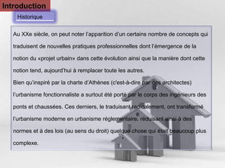 Pour plus de modèles : Modèles Powerpoint PPT gratuits 
Page 3 
Introduction 
Historique 
Au XXe siècle, on peut noter l’apparition d’un certains nombre de concepts qui 
traduisent de nouvelles pratiques professionnelles dont l’émergence de la 
notion du «projet urbain» dans cette évolution ainsi que la manière dont cette 
notion tend, aujourd’hui à remplacer toute les autres. 
Bien qu’inspiré par la charte d’Athènes (c'est-à-dire par des architectes) 
l’urbanisme fonctionnaliste a surtout été porté par le corps des ingénieurs des 
ponts et chaussées. Ces derniers, le traduisant radicalement, ont transformé 
l’urbanisme moderne en urbanisme réglementaire, réduisant ainsi à des 
normes et à des lois (au sens du droit) quelque chose qui était beaucoup plus 
complexe. 
 