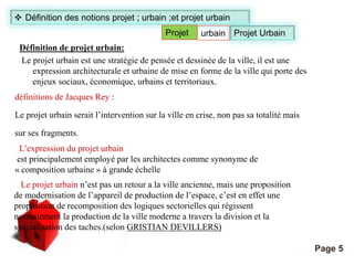 Définition de projet urbain: 
Le projet urbain est une stratégie de pensée et dessinée de la ville, il est une 
expression architecturale et urbaine de mise en forme de la ville qui porte des 
enjeux sociaux, économique, urbains et territoriaux. 
définitions de Jacques Rey : 
Projet urbain Projet Urbain 
Le projet urbain serait l’intervention sur la ville en crise, non pas sa totalité mais 
sur ses fragments. 
L’expression du projet urbain 
est principalement employé par les architectes comme synonyme de 
« composition urbaine » à grande échelle 
Pour plus de modèles : Modèles Powerpoint PPT gratuits 
Page 5 
 Définition des notions projet ; urbain ;et projet urbain 
Le projet urbain n’est pas un retour a la ville ancienne, mais une proposition 
de modernisation de l’appareil de production de l’espace, c’est en effet une 
proposition de recomposition des logiques sectorielles qui régissent 
normalement la production de la ville moderne a travers la division et la 
spécialisation des taches.(selon GRISTIAN DEVILLERS) 
 