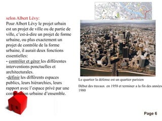Pour plus de modèles : Modèles Powerpoint PPT gratuits 
Page 6 
selon Albert Lévy: 
Pour Albert Lévy le projet urbain 
est un projet de ville ou de partie de 
ville, c’est-à-dire un projet de forme 
urbaine, ou plus exactement un 
projet de contrôle de la forme 
urbaine, il aurait deux fonctions 
essentielles: 
- contrôler et gérer les différentes 
interventions ponctuelles et 
architecturales. 
-définir les différents espaces 
publics, leurs hiérarchies, leurs 
rapport avec l’espace privé par une 
composition urbaine d’ensemble. 
Le grand projet de ville a Toulouse 
Le quartier la défense est un quartier parisien 
Début des travaux en 1958 et terminer a la fin des années 
1980 
 