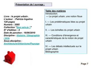 Pour plus de modèles : Modèles Powerpoint PPT gratuits 
Page 7 
Livre : le projet urbain . 
L’auteur : Patrizia Ingalina 
128 pages 
Numéro : 3585 
Collection "Que sais-je ?" 
N° d'édition : 4 
Date de parution : 16/06/2010 
Discipline : Histoire / Géographie 
/ Arts 
Sous-discipline : 
Architecture/Urbanisme/Paysage 
Table des matières 
Introduction. 
— Le projet urbain, une notion floue 
I. — Les problématiques liées au projet 
urbain 
II. — Les échelles du projet urbain 
III. — Conditions d'émergence et 
caractéristiques de la notion de projet 
urbain 
IV. — Les débats intellectuels sur le 
projet urbain 
Bibliographie 
Présentation de l ouvrage : 
 
