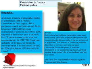 Présentation de l’ auteur : 
Patrizia ingallina 
Pour plus de modèles : Modèles Powerpoint PPT gratuits 
Page 8 
Biographie : 
Architecte-urbaniste et géographe. Maître 
de conférences HDR à l'Institut 
d'urbanisme de Paris depuis 1995 et 
professeur associé au Politecnico de Turin, 
laboratoire DIITE (Département 
international et territorial ) de 2003 à 2006, 
responsable des travaux dans le cadre de 
l'axe "Représentations, projet urbain et 
programmation" du CRETEIL (Centre de 
recherche sur l'espace, les transports, 
l'environnement et les institutions locales) 
(en 2006), Professeur à l'Université Lille 
1.ional 
http://www.librairiedialogues.fr/personne/patrizia-ingallina/ 
800595/ 
Résumé : 
Expression d'une politique particulière, mais aussi 
d'une culture spécifique, le projet urbain touche aux 
innombrables problèmes soulevés par un territoire et 
sa population. Il se trouve à la croisée de plusieurs 
disciplines et ne trouve son sens que dans 
l'interaction de ces disciplines, il concerne 
directement la vie quotidienne de chacun, qu'il soit 
habitant d'une grande ville, d'une banlieue ou d'une 
zone rurale. 
. 
http://livre.fnac.com/a2845104/Patrizia-Ingallina- 
Projet-urbain#ficheResume 
 