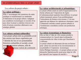 Pour plus de modèles : Modèles Powerpoint PPT gratuits 
Page 9 
les problématiques liées au projet urbain 
Les valeurs du projet urbain : 
La valeur politique : 
Elle s’ accompagne des mutations du cadre 
juridique et institutionnel Les méthodes 
d’élaboration d’un projet urbain s’adaptent 
aux conditions économiques et sociales d’un 
pays donc le projet se décline à travers une 
série d’actions concrètes obéissant à une 
stratégie globale 
La valeur architecturale et urbanistique: 
Le projet urbain serait un outil d’organisation de la 
forme urbaine par l’imposition de règles 
d’ordonnancement spatiales bien définies. Le projet 
urbain tournerait autour d’une problématique: 
l’articulation de formes et de normes. C’est une 
approche qui dépasse les opérations classiques: entre 
l’urbanisme entendu comme gestion urbaine et 
l’architecture considérée comme une production 
artistique. 
Les valeurs sociaux-culturelles: 
Tout projet urbain doit au préalable avoir 
des assises aux bases exprimées par 
l’identité du lieu et ces potentialités 
historico-culturelles et sociale, avant 
toute intervention urbaine, afin de 
garantir la fameuse notion de continuité 
La valeur économique et financière: 
Elle est liée à l’idée de ville comme produit à 
commercialiser et s’inscrit dans la démarche 
concurrentielle de villes rivales qui Cherchent à 
s’affirmer. 
Le projet urbain est désormais devenu un facteur 
pour attirer les activités et les investissements et 
un préalable à l’expansion économique. 
Selon Philippe Genestier: « le projet urbain est une 
démarche Opérationnelle ayant pour objet la ville 
qui répond à une logique de marché » 
 