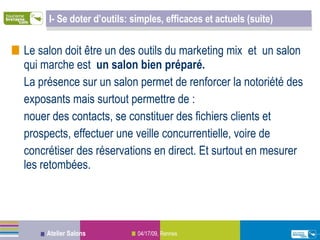 I- Se doter d’outils: simples, efficaces et actuels (suite) Le salon doit être un des outils du marketing mix  et  un salon qui marche est  un salon bien préparé.   La présence sur un salon permet de renforcer la notoriété des exposants mais surtout permettre de : nouer des contacts, se constituer des fichiers clients et prospects, effectuer une veille concurrentielle, voire de concrétiser des réservations en direct. Et surtout en mesurer les retombées. 