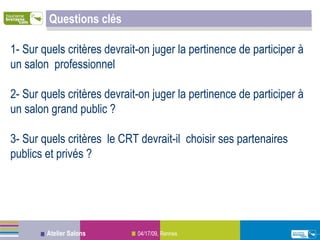 Questions clés 1- Sur quels critères devrait-on juger la pertinence de participer à un salon  professionnel 2- Sur quels critères devrait-on juger la pertinence de participer à un salon grand public ? 3- Sur quels critères  le CRT devrait-il  choisir ses partenaires publics et privés ? 