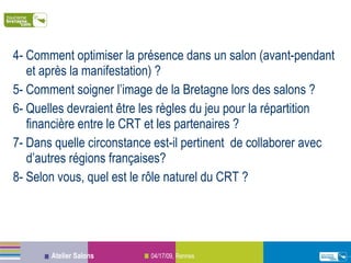4- Comment optimiser la présence dans un salon (avant-pendant et après la manifestation) ? 5- Comment soigner l’image de la Bretagne lors des salons ? 6- Quelles devraient être les règles du jeu pour la répartition financière entre le CRT et les partenaires ? 7- Dans quelle circonstance est-il pertinent  de collaborer avec d’autres régions françaises? 8- Selon vous, quel est le rôle naturel du CRT ? 