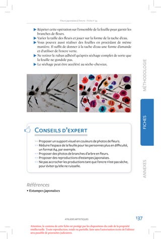 Fleurs japonaises à l’encre – Fiche no 24


        Répéter cette opération sur l’ensemble de la feuille pour garnir les
        branches de ﬂeurs.
        Varier la taille des ﬂeurs et jouer sur la forme de la tache d’eau.
        Vous pouvez aussi réaliser des feuilles en procédant de même
        manière. Il sufﬁt de donner à la tache d’eau une forme d’amande
        et d’utiliser de l’encre verte.
        Ne retirer le ruban adhésif qu’après séchage complet de sorte que
        la feuille ne gondole pas.




                                                                                                             MÉTHODOLOGIE
        Le séchage peut être accéléré au sèche-cheveux.




                                                                                                             FICHES
      Conseils d’expert
      >> Proposer un support visuel en couleurs de photos de ﬂeurs.
      >> Réduire l’espace de la feuille pour les personnes plus en diﬃculté,
         un format A4, par exemple.
      >> Proposer des photos de branches d’arbre en ﬂeurs.
      >> Proposer des reproductions d’estampes japonaises.
      >> Ne pas accrocher les productions tant que l’encre n’est pas sèche,
                                                                                                             ANNEXES



         pour éviter qu’elle ne ruisselle.




Références
• Estampes japonaises




                                    ATELIERS ARTISTIQUES                                                   137
  Attention, le contenu de cette fiche est protégé par les dispositions du code de la propriété
  intellectuelle. Toute reproduction, totale ou partielle, faite sans l'autorisation écrite de l'éditeur
  sera passible de poursuites judiciaires.
 