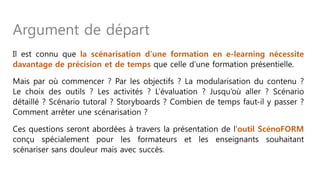 Il est connu que la scénarisation d’une formation en e-learning nécessite
davantage de précision et de temps que celle d’une formation présentielle.
Mais par où commencer ? Par les objectifs ? La modularisation du contenu ?
Le choix des outils ? Les activités ? L’évaluation ? Jusqu’où aller ? Scénario
détaillé ? Scénario tutoral ? Storyboards ? Combien de temps faut-il y passer ?
Comment arrêter une scénarisation ?
Ces questions seront abordées à travers la présentation de l’outil ScénoFORM
conçu spécialement pour les formateurs et les enseignants souhaitant
scénariser sans douleur mais avec succès.
Argument de départ
 