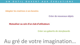U N O U T I L O U V E R T A U X É V O L U T I O N S
Adapter les matrices à ses besoins
Créer de nouveaux objets
Mutualiser au sein d’un club d’utilisateurs
Créer ses gabarits de storyboards
Au gré de votre imagination…
 