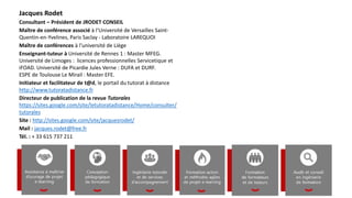Jacques Rodet
Consultant – Président de JRODET CONSEIL
Maître de conférence associé à l‘Université de Versailles Saint-
Quentin-en-Yvelines, Paris Saclay - Laboratoire LAREQUOI
Maître de conférences à l’université de Liège
Enseignant-tuteur à Université de Rennes 1 : Master MFEG.
Université de Limoges : licences professionnelles Servicetique et
iFOAD. Université de Picardie Jules Verne : DUFA et DURF.
ESPE de Toulouse Le Mirail : Master EFE.
Initiateur et facilitateur de t@d, le portail du tutorat à distance
http://www.tutoratadistance.fr
Directeur de publication de la revue Tutorales
https://sites.google.com/site/letutoratadistance/Home/consulter/
tutorales
Site : http://sites.google.com/site/jacquesrodet/
Mail : jacques.rodet@free.fr
Tél. : + 33 615 737 211
 