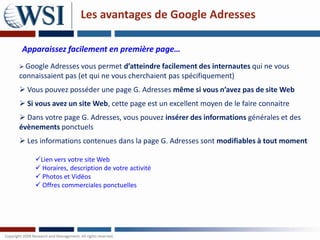 Les avantages de Google Adresses

Apparaissez facilement en première page…
 Google Adresses vous permet d’atteindre facilement des internautes qui ne vous
connaissaient pas (et qui ne vous cherchaient pas spécifiquement)
 Vous pouvez posséder une page G. Adresses même si vous n’avez pas de site Web
 Si vous avez un site Web, cette page est un excellent moyen de le faire connaitre
 Dans votre page G. Adresses, vous pouvez insérer des informations générales et des
évènements ponctuels
 Les informations contenues dans la page G. Adresses sont modifiables à tout moment

    Lien vers votre site Web
     Horaires, description de votre activité
     Photos et Vidéos
     Offres commerciales ponctuelles
 