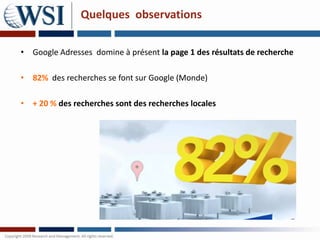 Quelques observations

• Google Adresses domine à présent la page 1 des résultats de recherche

• 82% des recherches se font sur Google (Monde)

• + 20 % des recherches sont des recherches locales
 