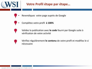 Votre Profil étape par étape…


• Revendiquez votre page auprès de Google

• Complétez votre profil à 100%

   Validez la publication avec le code fourni par Google suite à
   vérification de votre activité

   Vérifiez régulièrement le contenu de votre profil et modifiez le si
   nécessaire
 