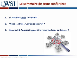 Le sommaire de cette conférence


1.   La recherche locale sur Internet

2.   “Google Adresses”, qu’est ce que c’est ?

3.   Comment G. Adresses impacte t-il la recherche locale sur Internet ?
 