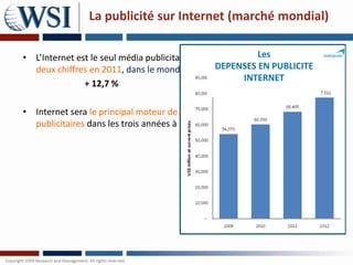 La publicité sur Internet (marché mondial)

• L’Internet est le seul média publicitaire à avoir engrangéLes croissance à
                                                             une
  deux chiffres en 2011, dans le monde.           DEPENSES EN PUBLICITE
                                                         INTERNET
               + 12,7 %

• Internet sera le principal moteur de croissance dans des dépenses
  publicitaires dans les trois années à venir.
 