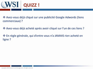 QUIZZ !

 Avez-vous déjà cliqué sur une publicité Google Adwords (liens
commerciaux) ?

 Avez-vous déjà acheté après avoir cliqué sur l’un de ces liens ?

 En règle générale, qui d’entre vous n’a JAMAIS rien acheté en
ligne ?
 