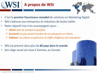 A propos de WSI

• C’est le premier fournisseur mondial de solutions en Marketing Digital
• WSI s’adresse aux entreprises et industries de toutes tailles
• Notre objectif vise à les accompagner pour :
    Attirer plus de prospects qualifiés
    Convertir un plus grand nombre de ces prospects en clients
    Fidéliser les clients et optimiser le chiffre d’affaires de l’entreprise

• WSI est présent dans plus de 80 pays dans le monde
• Son siège social est situé à Toronto, au Canada
 