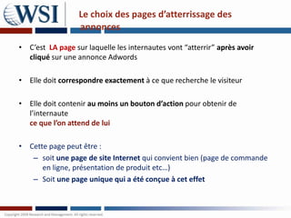 Le choix des pages d’atterrissage des
                  annonces
• C’est LA page sur laquelle les internautes vont “atterrir” après avoir
  cliqué sur une annonce Adwords

• Elle doit correspondre exactement à ce que recherche le visiteur

• Elle doit contenir au moins un bouton d’action pour obtenir de
  l’internaute
  ce que l’on attend de lui

• Cette page peut être :
   – soit une page de site Internet qui convient bien (page de commande
      en ligne, présentation de produit etc…)
   – Soit une page unique qui a été conçue à cet effet
 