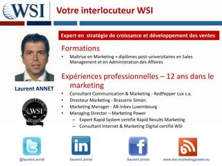 Votre interlocuteur WSI

                   Expert en stratégie de croissance et développement des ventes

                   Formations
                   •   Maîtrise en Marketing + diplômes post-universitaires en Sales
                       Management et en Administration des Affaires


                   Expériences professionnelles – 12 ans dans le
Laurent ANNET        marketing
                   •   Consultant Communication & Marketing - RedPepper Lux s.a.
                   •   Directeur Marketing - Brasserie Simon
                   •   Marketing Manager - AB-Inbev Luxembourg
                   •   Managing Director – Marketing Power
                        – Expert Rapid System certifié Rapid Results Marketing
                        – Consultant Internet & Marketing Digital certifié WSI




 @laurent.annet        /laurent.annet              /laurent.annet    www.wsi-marketingpower.eu
 