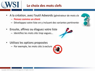 Le choix des mots clefs

• A la création, avec l’outil Adwords (générateur de mots clefs)
    – Pensez comme un client
    – Développez votre liste en y incluant des variantes pertinentes

• Ensuite, affinez ou élaguez votre liste
    – Identifiez les mots clés trop vagues…


• Utilisez les options proposées
    – Par exemple, les mots clés à exclure
 