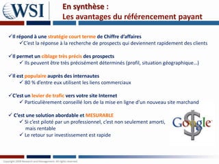 En synthèse :
                        Les avantages du référencement payant

Il répond à une stratégie court terme de Chiffre d’affaires
     C’est la réponse à la recherche de prospects qui deviennent rapidement des clients

Il permet un ciblage très précis des prospects
      Ils peuvent être très précisément déterminés (profil, situation géographique…)

Il est populaire auprès des internautes
      80 % d’entre eux utilisent les liens commerciaux

C’est un levier de trafic vers votre site Internet
     Particulièrement conseillé lors de la mise en ligne d’un nouveau site marchand

 C’est une solution abordable et MESURABLE
     Si c’est piloté par un professionnel, c’est non seulement amorti,
        mais rentable
     Le retour sur investissement est rapide
 