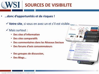 SOURCES DE VISIBILITE

• …donc d’opportunités et de risques !

    Votre site, si vous en avez un et s’il est visible…
    Mais surtout :
      •   Des sites d’information
      •   Des sites comparatifs
      •   Des commentaires dans les Réseaux Sociaux
      •   Des forums d’avis consommateurs

      • Des groupes de discussion,
      • Des Blogs…



                                                           11
 