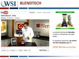 BLENDTECH




            La société américaine Blendtec
            a misé sur l’énormité de cette
            vidéo …

            En quelques semaines, les ventes
            ont été multipliées par 5 !

            10 037 324 vues sur You Tube.



                                               17
 