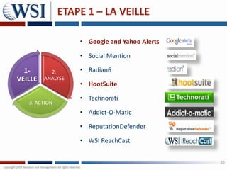 ETAPE 1 – LA VEILLE

                   • Google and Yahoo Alerts

                   • Social Mention

  1-       2.      • Radian6
VEILLE   ANALYSE
                   • HootSuite

                   • Technorati
   3. ACTION
                   • Addict-O-Matic

                   • ReputationDefender

                   • WSI ReachCast

                                               20
 