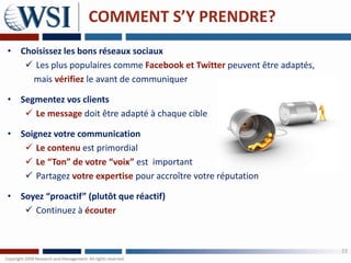 COMMENT S’Y PRENDRE?
• Choisissez les bons réseaux sociaux
    Les plus populaires comme Facebook et Twitter peuvent être adaptés,
     mais vérifiez le avant de communiquer

• Segmentez vos clients
    Le message doit être adapté à chaque cible

• Soignez votre communication
    Le contenu est primordial
    Le “Ton” de votre “voix” est important
    Partagez votre expertise pour accroître votre réputation

• Soyez “proactif” (plutôt que réactif)
    Continuez à écouter



                                                                           23
 