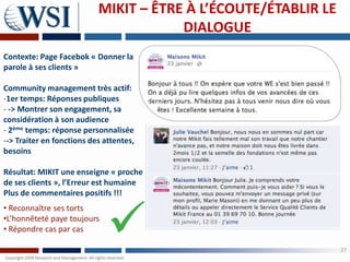 MIKIT – ÊTRE À L’ÉCOUTE/ÉTABLIR LE
                                       DIALOGUE
Contexte: Page Facebok « Donner la
parole à ses clients »

Community management très actif:
-1er temps: Réponses publiques
- -> Montrer son engagement, sa
considération à son audience
- 2ème temps: réponse personnalisée
--> Traiter en fonctions des attentes,
besoins

Résultat: MIKIT une enseigne « proche
de ses clients », l’Erreur est humaine
Plus de commentaires positifs !!!
• Reconnaître ses torts
•L’honnêteté paye toujours
• Répondre cas par cas

                                                                27
 