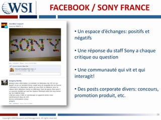 FACEBOOK / SONY FRANCE

     • Un espace d’échanges: positifs et
     négatifs

     • Une réponse du staff Sony a chaque
     critique ou question

     • Une communauté qui vit et qui
     interagit!

     • Des posts corporate divers: concours,
     promotion produit, etc.


                                            28
 