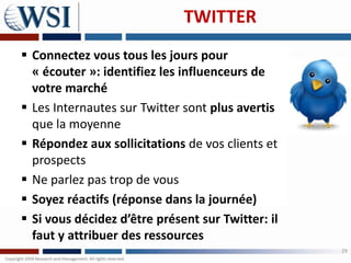 TWITTER
 Connectez vous tous les jours pour
  « écouter »: identifiez les influenceurs de
  votre marché
 Les Internautes sur Twitter sont plus avertis
  que la moyenne
 Répondez aux sollicitations de vos clients et
  prospects
 Ne parlez pas trop de vous
 Soyez réactifs (réponse dans la journée)
 Si vous décidez d’être présent sur Twitter: il
  faut y attribuer des ressources
                                                   29
 