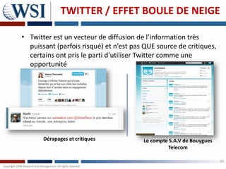 TWITTER / EFFET BOULE DE NEIGE

• Twitter est un vecteur de diffusion de l’information très
  puissant (parfois risqué) et n’est pas QUE source de critiques,
  certains ont pris le parti d’utiliser Twitter comme une
  opportunité




       Dérapages et critiques           Le compte S.A.V de Bouygues
                                                 Telecom

                                                                      30
 