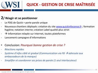 QUICK - GESTION DE CRISE MAÎTRISÉE


2/ Réagir et se positionner
-   Le PDG de Quick = porte parole unique
-   Nouveaux chantiers déployés: création du site www.quickinfoconso.fr ; formation
    hygiène; notation interne; création Label qualité plus strict
-    Information relayée sur Internet, toutes plateformes
-   Lancement campagne d’informations

• Conclusion: Pourquoi bonne gestion de crise ?
-   Réactions rapides
-   Système d’infos ciblé et gradué (Communication via FB  adressée aux
    ambassadeurs de la marque)
-   Simplifier et coordonner ses prises de parole (1 seul interlocuteur)


                                                                                      34
 