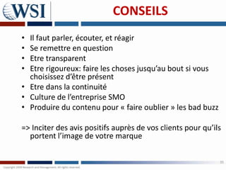 CONSEILS
• Il faut parler, écouter, et réagir
• Se remettre en question
• Etre transparent
• Etre rigoureux: faire les choses jusqu’au bout si vous
  choisissez d’être présent
• Etre dans la continuité
• Culture de l’entreprise SMO
• Produire du contenu pour « faire oublier » les bad buzz

=> Inciter des avis positifs auprès de vos clients pour qu’ils
  portent l’image de votre marque

                                                             35
 