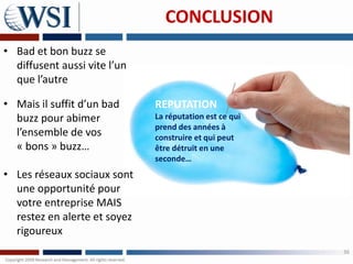 CONCLUSION
• Bad et bon buzz se
  diffusent aussi vite l’un
  que l’autre

• Mais il suffit d’un bad     REPUTATION
  buzz pour abimer            La réputation est ce qui
                              prend des années à
  l’ensemble de vos           construire et qui peut
  « bons » buzz…              être détruit en une
                              seconde…
• Les réseaux sociaux sont
  une opportunité pour
  votre entreprise MAIS
  restez en alerte et soyez
  rigoureux
                                                         36
 
