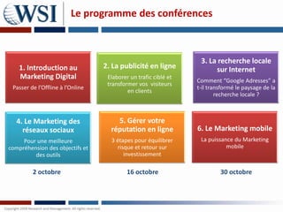Le programme des conférences



                                                                  3. La recherche locale
    1. Introduction au            2. La publicité en ligne             sur Internet
    Marketing Digital              Elaborer un trafic ciblé et
                                                                 Comment “Google Adresses” a
                                   transformer vos visiteurs
 Passer de l’Offline à l’Online                                  t-il transformé le paysage de la
                                           en clients
                                                                         recherche locale ?



   4. Le Marketing des                5. Gérer votre
     réseaux sociaux                réputation en ligne          6. Le Marketing mobile
     Pour une meilleure             3 étapes pour équilibrer      La puissance du Marketing
compréhension des objectifs et        risque et retour sur                  mobile
         des outils                      investissement

         2 octobre                         16 octobre                     30 octobre
 