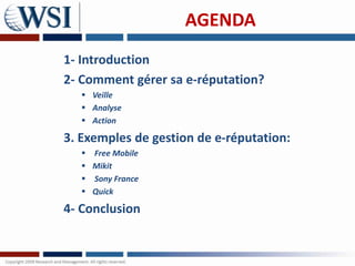 AGENDA
1- Introduction
2- Comment gérer sa e-réputation?
    Veille
    Analyse
    Action

3. Exemples de gestion de e-réputation:
    Free Mobile
    Mikit
    Sony France
    Quick

4- Conclusion
 