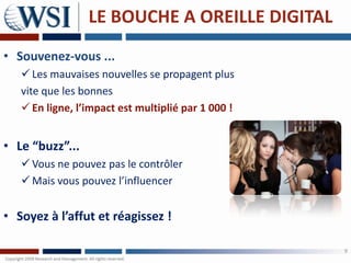 LE BOUCHE A OREILLE DIGITAL
• Souvenez-vous ...
    Les mauvaises nouvelles se propagent plus
   vite que les bonnes
    En ligne, l’impact est multiplié par 1 000 !


• Le “buzz”...
    Vous ne pouvez pas le contrôler
    Mais vous pouvez l’influencer


• Soyez à l’affut et réagissez !

                                                    9
 