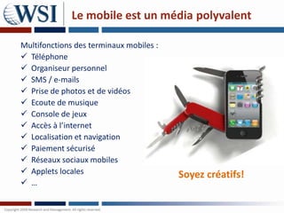Le mobile est un média polyvalent

Multifonctions des terminaux mobiles :
 Téléphone
 Organiseur personnel
 SMS / e-mails
 Prise de photos et de vidéos
 Ecoute de musique
 Console de jeux
 Accès à l’internet
 Localisation et navigation
 Paiement sécurisé
 Réseaux sociaux mobiles
 Applets locales                        Soyez créatifs!
 …
 