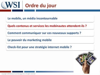 Ordre du jour

Le mobile, un média incontournable

Quels contenus et services les mobinautes attendent-ils ?

Comment communiquer sur ces nouveaux supports ?

Le pouvoir du marketing mobile

Check-list pour une stratégie internet mobile ?
 