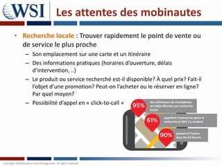Les attentes des mobinautes
• Recherche locale : Trouver rapidement le point de vente ou
  de service le plus proche
   – Son emplacement sur une carte et un itinéraire
   – Des informations pratiques (horaires d’ouverture, délais
     d’intervention, ..)
   – Le produit ou service recherché est-il disponible? À quel prix? Fait-il
     l’objet d’une promotion? Peut-on l’acheter ou le réserver en ligne?
     Par quel moyen?
   – Possibilité d’appel en « click-to-call »        des utilisateurs de smartphone
                                                     ont déjà effectué une recherche
                                                            locale

                                                                     appellent l’entreprise après la
                                                                     recherche et 59% s’y rendent


                                                                              passent à l’action
                                                                              dans les 24 heures
 