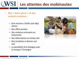 Les attentes des mobinautes
• Des « bons plans » et des
  contacts sociaux :

   – Etre reconnu s’il/elle sont déjà
     clients
   – Des offres privées
   – Des contenus amusants ou
     émouvants
   – Des informations en temps réel
   – Des incitations à donner son
     avis
   – La possibilité d’un dialogue avec
     la marque / l’enseigne
 