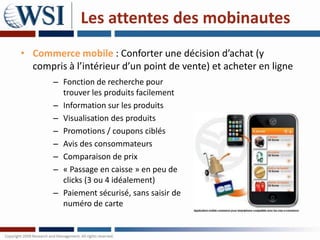 Les attentes des mobinautes
• Commerce mobile : Conforter une décision d’achat (y
  compris à l’intérieur d’un point de vente) et acheter en ligne
       – Fonction de recherche pour
         trouver les produits facilement
       – Information sur les produits
       – Visualisation des produits
       – Promotions / coupons ciblés
       – Avis des consommateurs
       – Comparaison de prix
       – « Passage en caisse » en peu de
         clicks (3 ou 4 idéalement)
       – Paiement sécurisé, sans saisir de
         numéro de carte
 