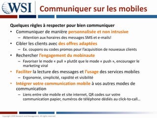Communiquer sur les mobiles
Quelques règles à respecter pour bien communiquer
• Communiquer de manière personnalisée et non intrusive
    – Attention aux horaires des messages SMS et e-mails!
• Cibler les clients avec des offres adaptées
    – Ex. coupons ou codes promos pour l’acquisition de nouveaux clients
• Rechercher l’engagement du mobinaute
    – Favoriser le mode « pull » plutôt que le mode « push », encourager le
      marketing viral
• Faciliter la lecture des messages et l’usage des services mobiles
    – Ergonomie, simplicité, rapidité et visibilité
• Intégrer votre communication mobile à vos autres modes de
  communication
    – Liens entre site mobile et site internet, QR codes sur votre
      communication papier, numéros de téléphone dédiés au click-to-call…
 