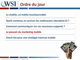 Ordre du jour

Le mobile, un média incontournable

Quels contenus et services les mobinautes attendent-ils ?

Comment communiquer sur ces nouveaux supports ?

Le pouvoir du marketing mobile

Check-list pour une stratégie internet mobile
 
