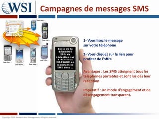 Campagnes de messages SMS


          1- Vous lisez le message
          sur votre téléphone

          2- Vous cliquez sur le lien pour
          profiter de l’offre


          Avantages : Les SMS atteignent tous les
          téléphones portables et sont lus dès leur
          réception.

          Impératif : Un mode d’engagement et de
          désengagement transparent.
 