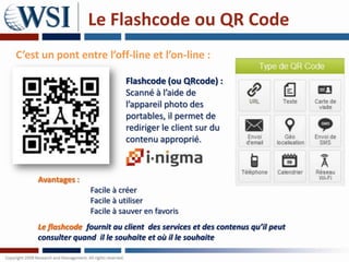 Le Flashcode ou QR Code
C’est un pont entre l’off-line et l’on-line :

                             Flashcode (ou QRcode) :
                             Scanné à l’aide de
                             l’appareil photo des
                             portables, il permet de
                             rediriger le client sur du
                             contenu approprié.



     Avantages :
                   Facile à créer
                   Facile à utiliser
                   Facile à sauver en favoris
     Le flashcode fournit au client des services et des contenus qu’il peut
     consulter quand il le souhaite et où il le souhaite
 