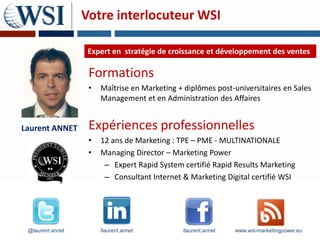 Votre interlocuteur WSI

                   Expert en stratégie de croissance et développement des ventes

                   Formations
                   •   Maîtrise en Marketing + diplômes post-universitaires en Sales
                       Management et en Administration des Affaires


Laurent ANNET      Expériences professionnelles
                   •   12 ans de Marketing : TPE – PME - MULTINATIONALE
                   •   Managing Director – Marketing Power
                        – Expert Rapid System certifié Rapid Results Marketing
                        – Consultant Internet & Marketing Digital certifié WSI




 @laurent.annet        /laurent.annet         /laurent.annet   www.wsi-marketingpower.eu
 