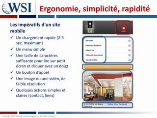 Ergonomie, simplicité, rapidité
Les impératifs d’un site
mobile
 Un chargement rapide (2-5
  sec. maximum)
 Un menu simple
 Une taille de caractères
  suffisante pour lire sur petit
  écran et cliquer avec un doigt
 Un bouton d’appel
 Une image ou une vidéo, de
  faible résolution
 Quelques actions simples et
  claires (contact, liens)
 